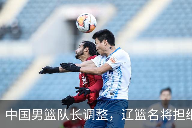 中国男篮队长调整，辽篮名将担纲！